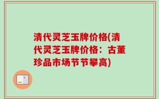 清代灵芝玉牌价格(清代灵芝玉牌价格：古董珍品市场节节攀高)