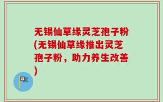 无锡仙草缘灵芝孢子粉(无锡仙草缘推出灵芝孢子粉，助力养生改善)