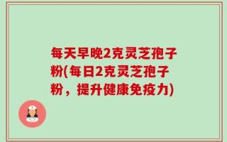 每天早晚2克灵芝孢子粉(每日2克灵芝孢子粉，提升健康免疫力)