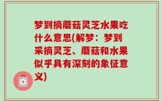梦到摘蘑菇灵芝水果吃什么意思(解梦：梦到采摘灵芝、蘑菇和水果似乎具有深刻的象征意义)