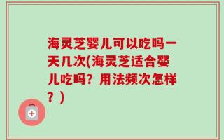 海灵芝婴儿可以吃吗一天几次(海灵芝适合婴儿吃吗？用法频次怎样？)