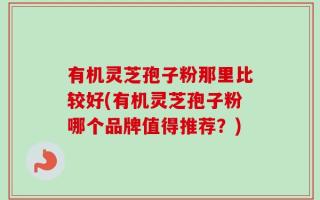 有机灵芝孢子粉那里比较好(有机灵芝孢子粉哪个品牌值得推荐？)