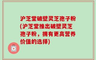 沪芝堂破壁灵芝孢子粉(沪芝堂推出破壁灵芝孢子粉，拥有更高营养价值的选择)
