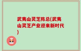 武夷山灵芝陈总(武夷山灵芝产业迎来新时代)