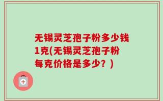 无锡灵芝孢子粉多少钱1克(无锡灵芝孢子粉每克价格是多少？)