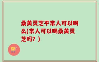 桑黄灵芝平常人可以喝么(常人可以喝桑黄灵芝吗？)
