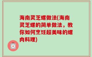 海南灵芝螺做法(海南灵芝螺的简单做法，教你如何烹饪超美味的螺肉料理)
