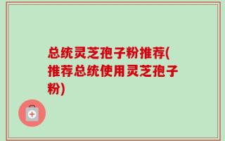 总统灵芝孢子粉推荐(推荐总统使用灵芝孢子粉)
