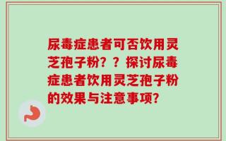 尿毒症患者可否饮用灵芝孢子粉？？探讨尿毒症患者饮用灵芝孢子粉的效果与注意事项？