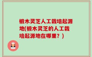 椴木灵芝人工栽培起源地(椴木灵芝的人工栽培起源地在哪里？)