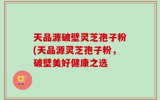 天品源破壁灵芝孢子粉(天品源灵芝孢子粉，破壁美好健康之选