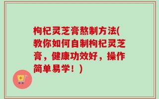 枸杞灵芝膏熬制方法(教你如何自制枸杞灵芝膏，健康功效好，操作简单易学！)
