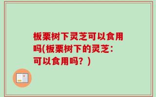 板栗树下灵芝可以食用吗(板栗树下的灵芝：可以食用吗？)