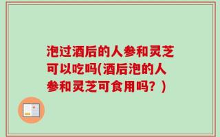 泡过酒后的人参和灵芝可以吃吗(酒后泡的人参和灵芝可食用吗？)