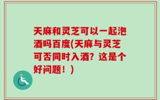 天麻和灵芝可以一起泡酒吗百度(天麻与灵芝可否同时入酒？这是个好问题！)