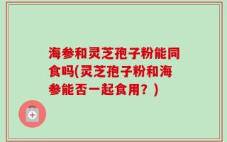 海参和灵芝孢子粉能同食吗(灵芝孢子粉和海参能否一起食用？)
