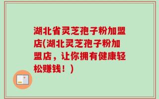 湖北省灵芝孢子粉加盟店(湖北灵芝孢子粉加盟店，让你拥有健康轻松赚钱！)