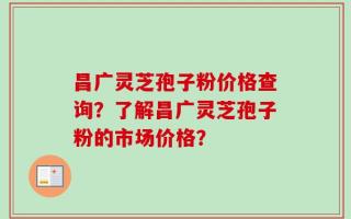昌广灵芝孢子粉价格查询？了解昌广灵芝孢子粉的市场价格？