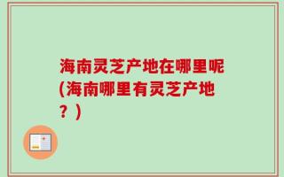 海南灵芝产地在哪里呢(海南哪里有灵芝产地？)