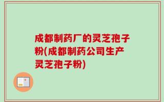 成都制药厂的灵芝孢子粉(成都制药公司生产灵芝孢子粉)