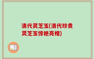 清代灵芝玉(清代珍贵灵芝玉惊艳亮相)
