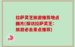 拉萨灵芝旅游推荐地点图片(探访拉萨灵芝：旅游必去景点推荐)