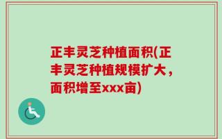 正丰灵芝种植面积(正丰灵芝种植规模扩大，面积增至xxx亩)