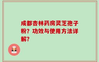 成都杏林药房灵芝孢子粉？功效与使用方法详解？