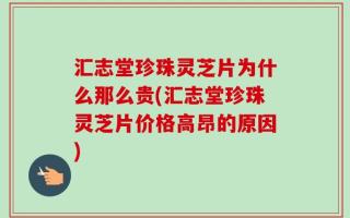 汇志堂珍珠灵芝片为什么那么贵(汇志堂珍珠灵芝片价格高昂的原因)