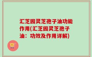 汇芝园灵芝孢子油功能作用(汇芝园灵芝孢子油：功效及作用详解)