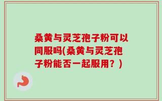 桑黄与灵芝孢子粉可以同服吗(桑黄与灵芝孢子粉能否一起服用？)