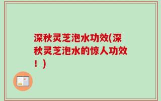 深秋灵芝泡水功效(深秋灵芝泡水的惊人功效！)