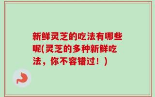 新鲜灵芝的吃法有哪些呢(灵芝的多种新鲜吃法，你不容错过！)