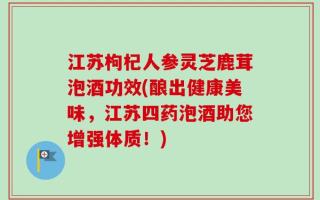 江苏枸杞人参灵芝鹿茸泡酒功效(酿出健康美味，江苏四药泡酒助您增强体质！)