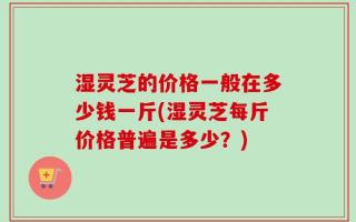湿灵芝的价格一般在多少钱一斤(湿灵芝每斤价格普遍是多少？)
