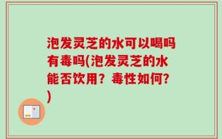 泡发灵芝的水可以喝吗有毒吗(泡发灵芝的水能否饮用？毒性如何？)