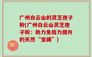 广州白云山的灵芝孢子粉(广州白云山灵芝孢子粉：助力免疫力提升的天然“宝藏”)