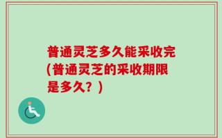 普通灵芝多久能采收完(普通灵芝的采收期限是多久？)