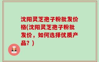 沈阳灵芝孢子粉批发价格(沈阳灵芝孢子粉批发价，如何选择优质产品？)