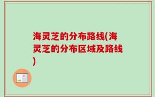 海灵芝的分布路线(海灵芝的分布区域及路线)