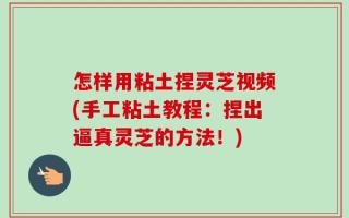怎样用粘土捏灵芝视频(手工粘土教程：捏出逼真灵芝的方法！)