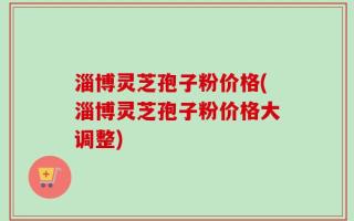 淄博灵芝孢子粉价格(淄博灵芝孢子粉价格大调整)