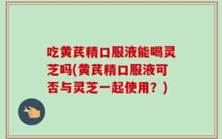 吃黄芪精口服液能喝灵芝吗(黄芪精口服液可否与灵芝一起使用？)
