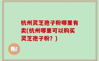 杭州灵芝孢子粉哪里有卖(杭州哪里可以购买灵芝孢子粉？)