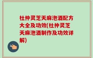杜仲灵芝天麻泡酒配方大全及功效(杜仲灵芝天麻泡酒制作及功效详解)