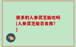 很多的人参灵芝能吃吗(人参灵芝能否食用？)