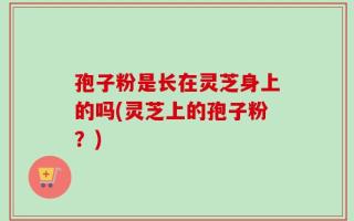 孢子粉是长在灵芝身上的吗(灵芝上的孢子粉？)