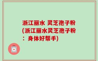 浙江丽水 灵芝孢子粉(浙江丽水灵芝孢子粉：身体好帮手)