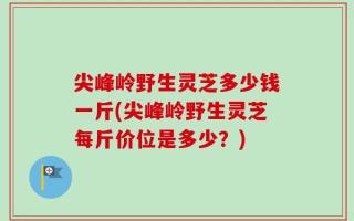 尖峰岭野生灵芝多少钱一斤(尖峰岭野生灵芝每斤价位是多少？)