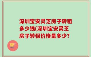 深圳宝安灵芝房子转租多少钱(深圳宝安灵芝房子转租价格是多少？